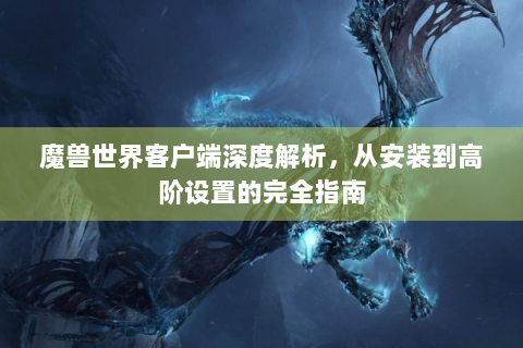 魔兽世界客户端深度解析，从安装到高阶设置的完全指南