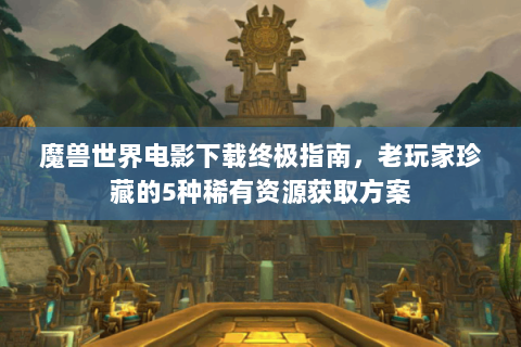 魔兽世界电影下载终极指南，老玩家珍藏的5种稀有资源获取方案