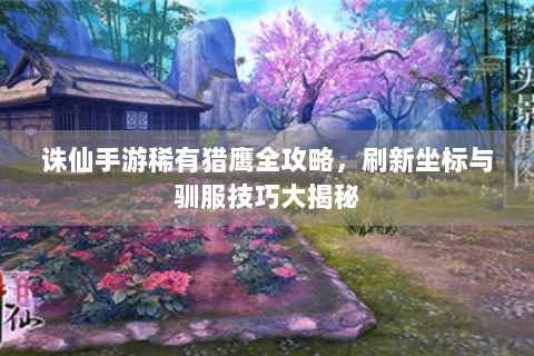诛仙手游稀有猎鹰全攻略，刷新坐标与驯服技巧大揭秘