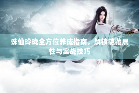 诛仙玲珑全方位养成指南，解锁隐藏属性与实战技巧