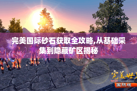 完美国际砂石获取全攻略,从基础采集到隐藏矿区揭秘