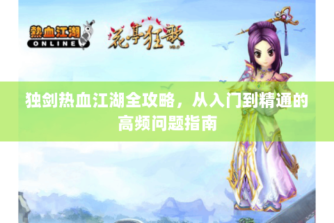 独剑热血江湖全攻略，从入门到精通的高频问题指南