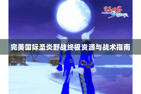完美国际圣炎野战终极资源与战术指南