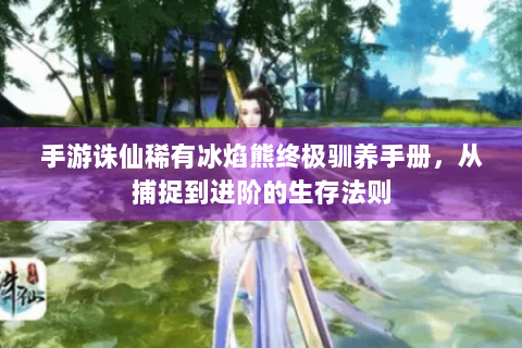 手游诛仙稀有冰焰熊终极驯养手册，从捕捉到进阶的生存法则