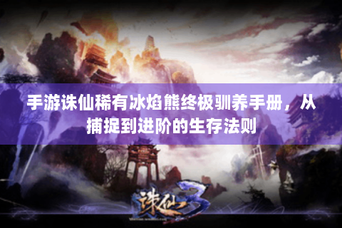 手游诛仙稀有冰焰熊终极驯养手册，从捕捉到进阶的生存法则
