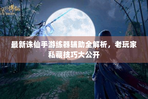 最新诛仙手游练器辅助全解析，老玩家私藏技巧大公开