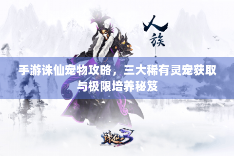 手游诛仙宠物攻略，三大稀有灵宠获取与极限培养秘笈