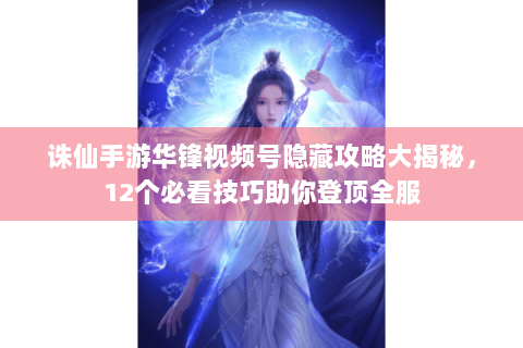 诛仙手游华锋视频号隐藏攻略大揭秘，12个必看技巧助你登顶全服