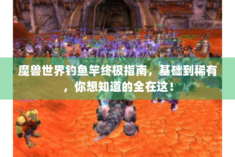 魔兽世界钓鱼竿终极指南，基础到稀有，你想知道的全在这！