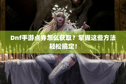 Dnf手游点券怎么获取？掌握这些方法轻松搞定！