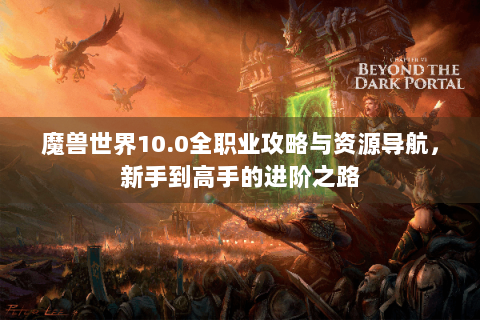 魔兽世界10.0全职业攻略与资源导航，新手到高手的进阶之路