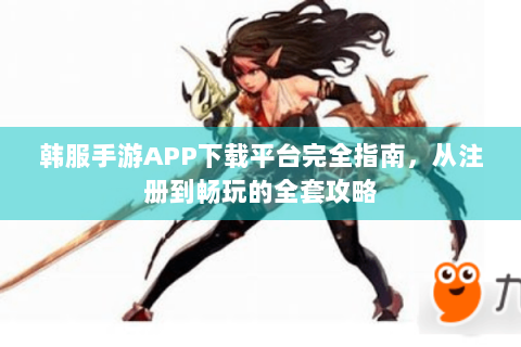 韩服手游APP下载平台完全指南，从注册到畅玩的全套攻略