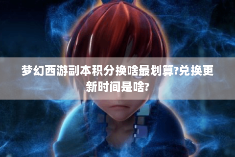 梦幻西游副本积分换啥最划算?兑换更新时间是啥?