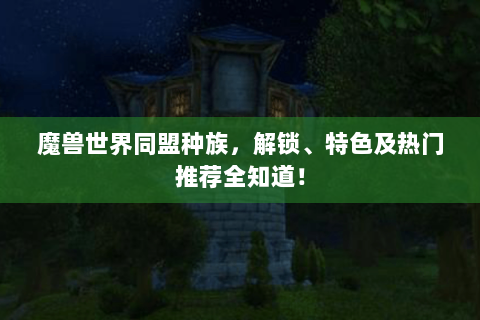 魔兽世界同盟种族，解锁、特色及热门推荐全知道！