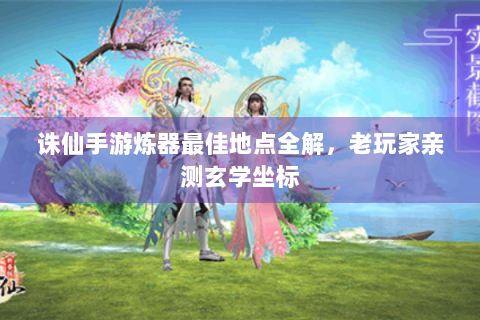 诛仙手游炼器最佳地点全解，老玩家亲测玄学坐标