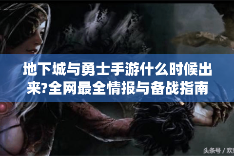 地下城与勇士手游什么时候出来?全网最全情报与备战指南