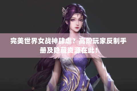 完美世界女战神肆虐？高阶玩家反制手册及隐藏资源在此！