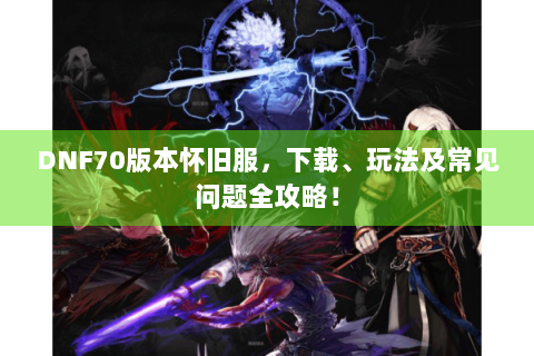 DNF70版本怀旧服，下载、玩法及常见问题全攻略！