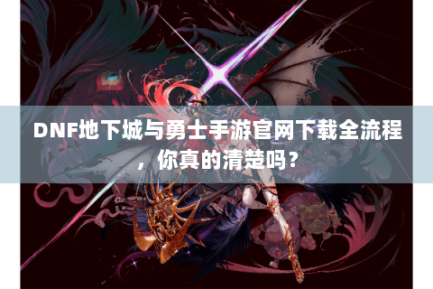 DNF地下城与勇士手游官网下载全流程，你真的清楚吗？
