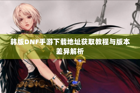韩版DNF手游下载地址获取教程与版本差异解析