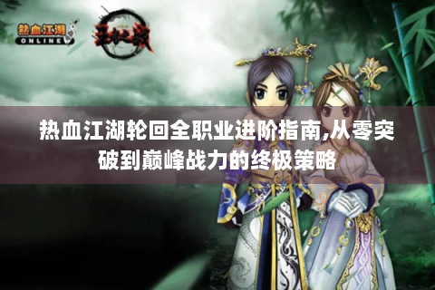 热血江湖轮回全职业进阶指南,从零突破到巅峰战力的终极策略