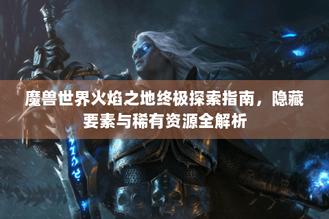 魔兽世界火焰之地终极探索指南，隐藏要素与稀有资源全解析
