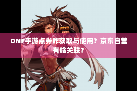 DNF手游点券咋获取与使用？京东自营有啥关联？