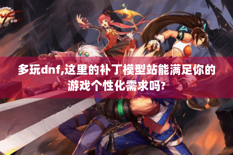 多玩dnf,这里的补丁模型站能满足你的游戏个性化需求吗?
