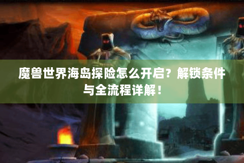 魔兽世界海岛探险怎么开启？解锁条件与全流程详解！