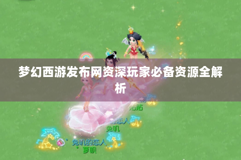 梦幻西游发布网资深玩家必备资源全解析