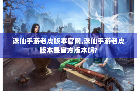 诛仙手游老虎版本官网,诛仙手游老虎版本是官方版本吗?