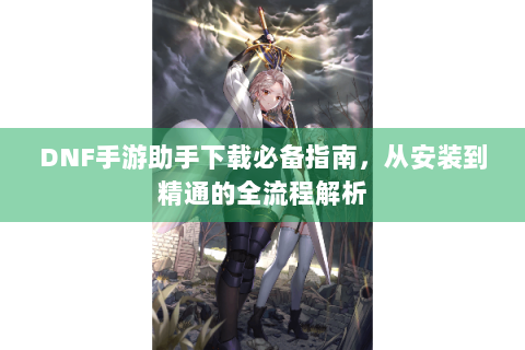 DNF手游助手下载必备指南，从安装到精通的全流程解析