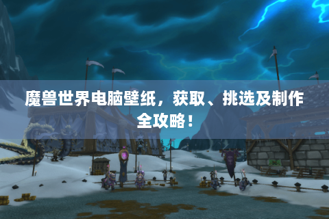 魔兽世界电脑壁纸，获取、挑选及制作全攻略！