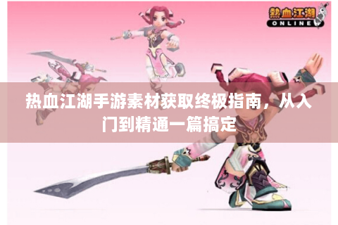 热血江湖手游素材获取终极指南，从入门到精通一篇搞定