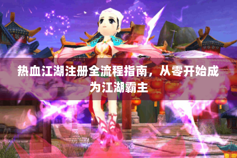 热血江湖注册全流程指南，从零开始成为江湖霸主