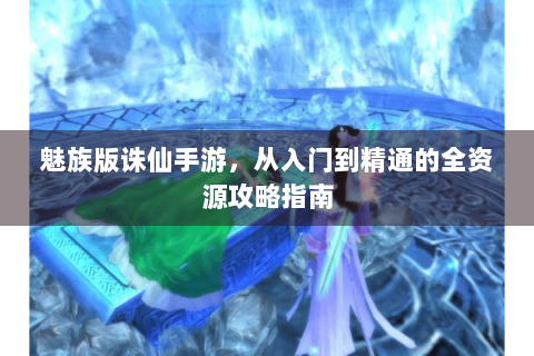 魅族版诛仙手游，从入门到精通的全资源攻略指南