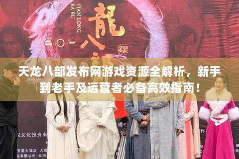 天龙八部发布网游戏资源全解析，新手到老手及运营者必备高效指南！