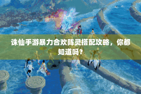 诛仙手游暴力合欢阵灵搭配攻略，你都知道吗？