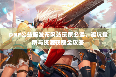 DNF公益服发布网站玩家必读，避坑指南与资源获取全攻略