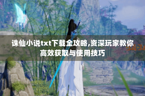 诛仙小说txt下载全攻略,资深玩家教你高效获取与使用技巧