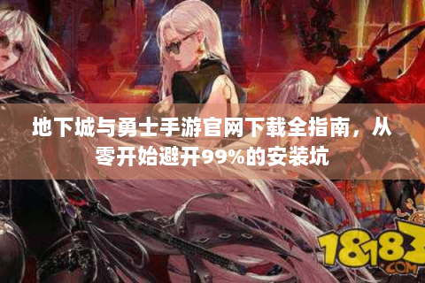 地下城与勇士手游官网下载全指南，从零开始避开99%的安装坑