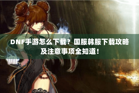 DNF手游怎么下载？国服韩服下载攻略及注意事项全知道！