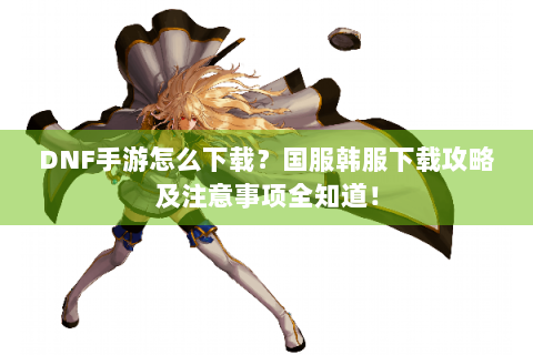 DNF手游怎么下载？国服韩服下载攻略及注意事项全知道！