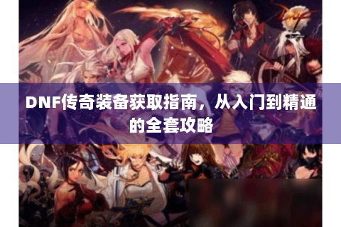 DNF传奇装备获取指南，从入门到精通的全套攻略