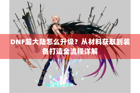DNF超大陆怎么升级？从材料获取到装备打造全流程详解