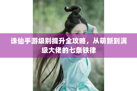 诛仙手游级别提升全攻略，从萌新到满级大佬的七条铁律