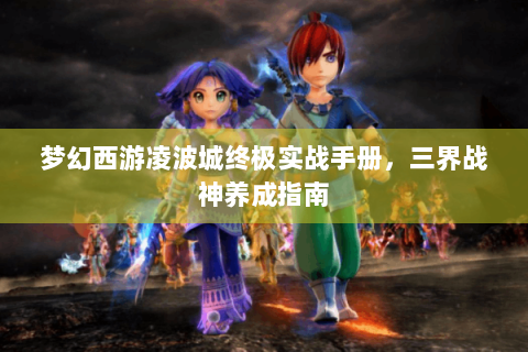 梦幻西游凌波城终极实战手册，三界战神养成指南