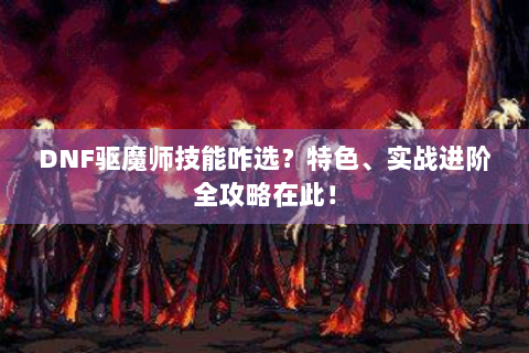 DNF驱魔师技能咋选？特色、实战进阶全攻略在此！
