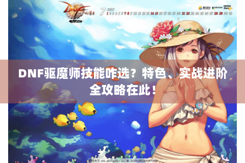 DNF驱魔师技能咋选？特色、实战进阶全攻略在此！