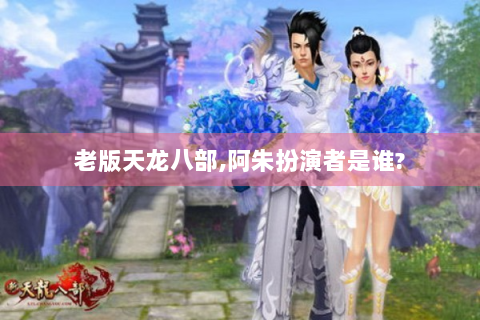 老版天龙八部,阿朱扮演者是谁?